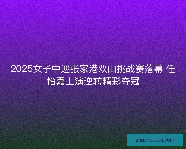 2025女子中巡张家港双山挑战赛落幕 任怡嘉上演逆转精彩夺冠