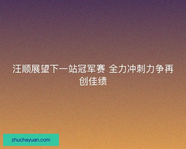 汪顺展望下一站冠军赛 全力冲刺力争再创佳绩