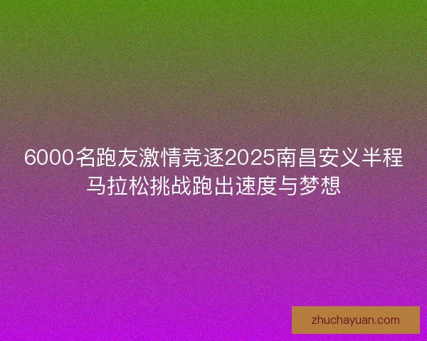 6000名跑友激情竞逐2025南昌安义半程马拉松挑战跑出速度与梦想 6000名跑友激情竞逐2025南昌安义半程马拉松挑战跑出速度与梦想
