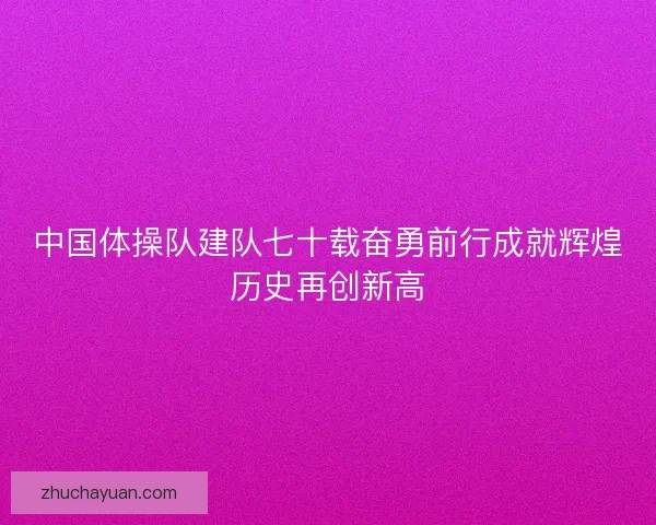 中国体操队建队七十载奋勇前行成就辉煌历史再创新高 中国体操队建队七十载奋勇前行成就辉煌历史再创新高