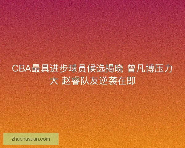 CBA最具进步球员候选揭晓 曾凡博压力大 赵睿队友逆袭在即 CBA最具进步球员候选揭晓 曾凡博压力大 赵睿队友逆袭在即