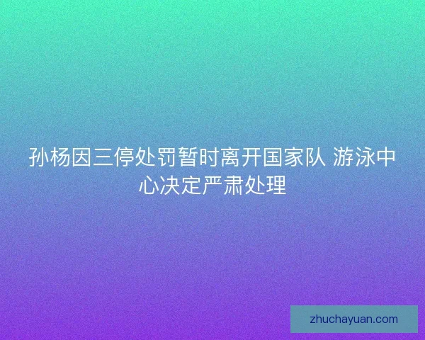孙杨因三停处罚暂时离开国家队 游泳中心决定严肃处理