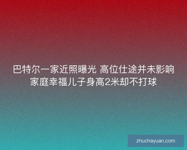 巴特尔一家近照曝光 高位仕途并未影响家庭幸福儿子身高2米却不打球