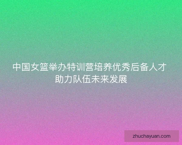 中国女篮举办特训营培养优秀后备人才 助力队伍未来发展 中国女篮举办特训营培养优秀后备人才 助力队伍未来发展