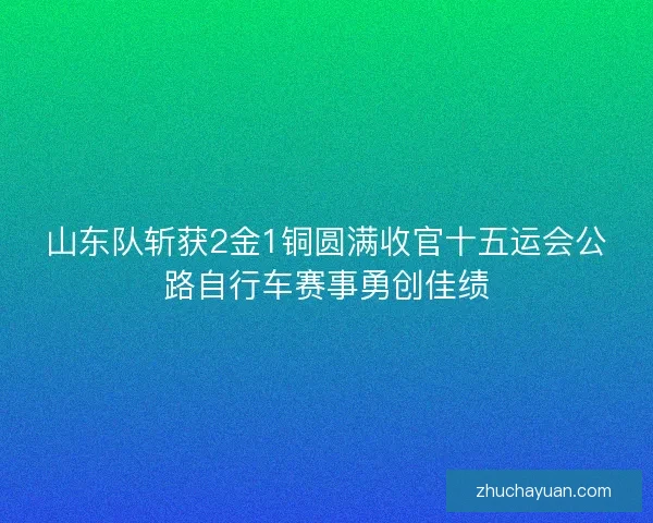 山东队斩获2金1铜圆满收官十五运会公路自行车赛事勇创佳绩 山东队斩获2金1铜圆满收官十五运会公路自行车赛事勇创佳绩